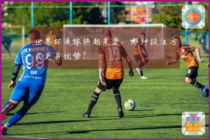 世界杯滚球热潮来袭，哪种投注方式更具优势？