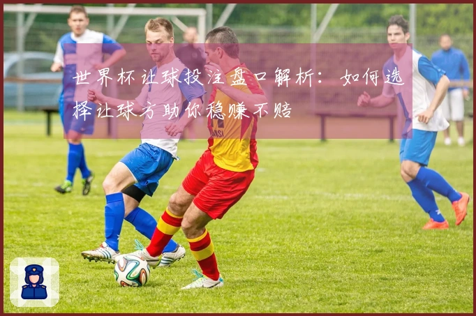 世界杯让球投注盘口解析：如何选择让球方助你稳赚不赔